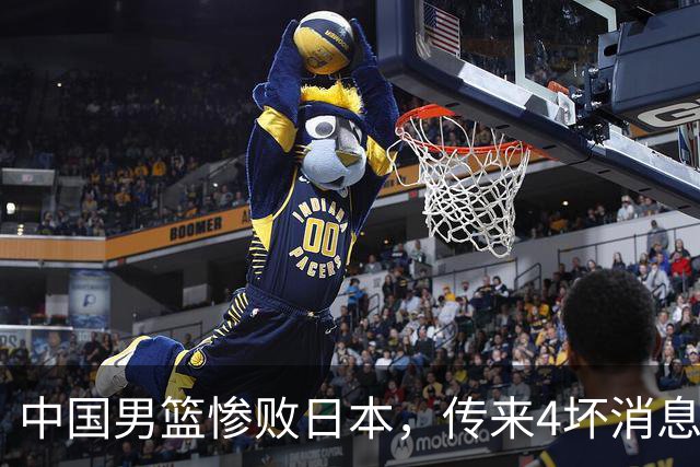 中国男篮惨败日本，传来4坏消息1好消息，防守崩盘 郭士强或下课